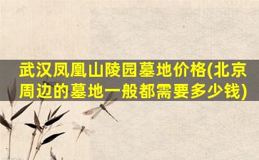 武汉凤凰山陵园墓地价格(北京周边的墓地一般都需要多少钱)