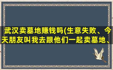 武汉卖墓地赚钱吗(生意失败、今天朋友叫我去跟他们一起卖墓地、说收入可以、头条有大神做过吗)
