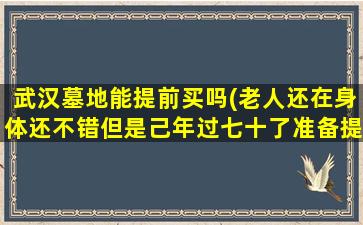 武汉墓地能提前买吗(老人还在身体还不错但是己年过七十了准备提前把目地买下行吗)