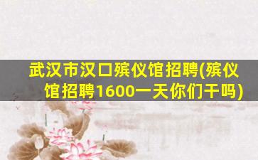 武汉市汉口殡仪馆招聘(殡仪馆招聘1600一天你们干吗)