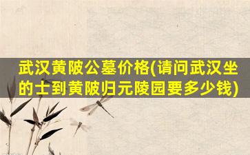 武汉黄陂公墓价格(请问武汉坐的士到黄陂归元陵园要多少钱)