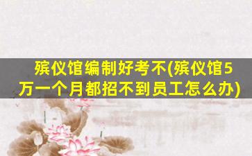 殡仪馆编制好考不(殡仪馆5万一个月都招不到员工怎么办)