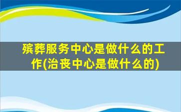殡葬服务中心是做什么的工作(治丧中心是做什么的)