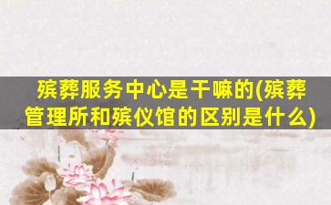 殡葬服务中心是干嘛的(殡葬管理所和殡仪馆的区别是什么)