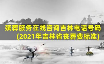 殡葬服务在线咨询吉林电话号码(2021年吉林省丧葬费标准)