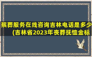 殡葬服务在线咨询吉林电话是多少(吉林省2023年丧葬抚恤金标准出台，退休人员去世能领多少)