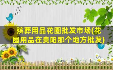 殡葬用品花圈批发市场(花圈用品在贵阳那个地方批发)