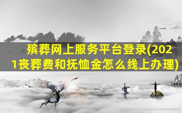 殡葬网上服务平台登录(2021丧葬费和抚恤金怎么线上办理)