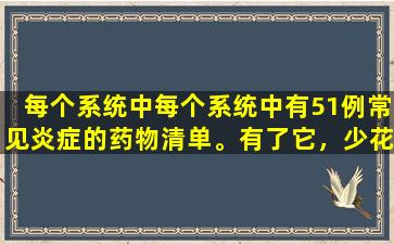 每个系统中每个系统中有51例常见炎症的药物清单。有了它，少花钱去医院花费更少的钱