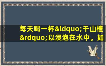 每天喝一杯“干山楂”以浸泡在水中。如果您持续了一段时间，则可以获得这三个好处。