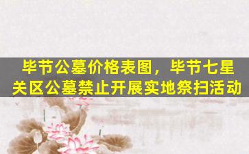 毕节公墓价格表图，毕节七星关区公墓禁止开展实地祭扫活动