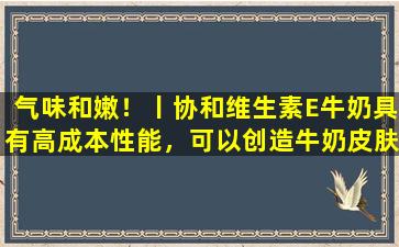 气味和嫩！丨协和维生素E牛奶具有高成本性能，可以创造牛奶皮肤