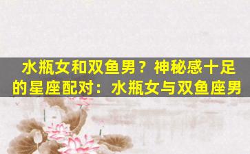 水瓶女和双鱼男？神秘感十足的星座配对：水瓶女与双鱼座男