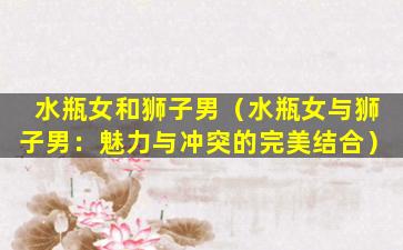 水瓶女和狮子男（水瓶女与狮子男：魅力与冲突的完美结合）
