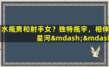 水瓶男和射手女？独特瓶宇，相伴星河——解析水瓶男与射手女的配对之谜