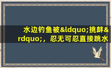 水边钓鱼被“挑衅”，忍无可忍直接跳水抓！网友：鱼跑了搭个手机