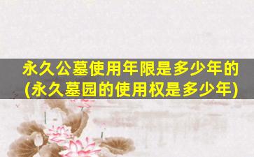 永久公墓使用年限是多少年的(永久墓园的使用权是多少年)