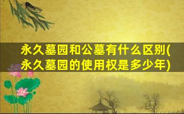 永久墓园和公墓有什么区别(永久墓园的使用权是多少年)