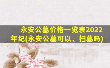 永安公墓价格一览表2022年纪(永安公墓可以、扫墓吗)