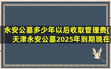 永安公墓多少年以后收取管理费(天津永安公墓2025年到期現在能续费吗)