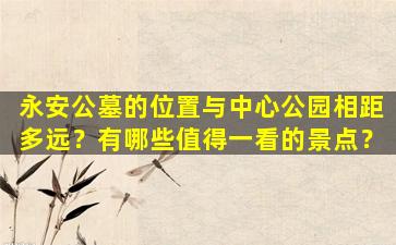 永安公墓的位置与中心公园相距多远？有哪些值得一看的景点？