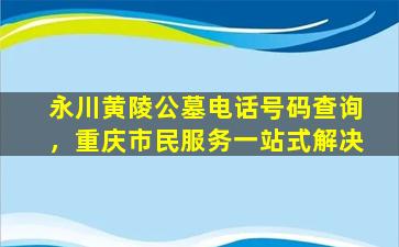 永川黄陵公墓电话号码查询，重庆市民服务一站式解决