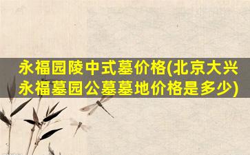 永福园陵中式墓价格(北京大兴永福墓园公墓墓地价格是多少)