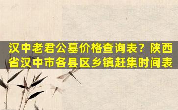 汉中老君公墓价格查询表？陕西省汉中市各县区乡镇赶集时间表