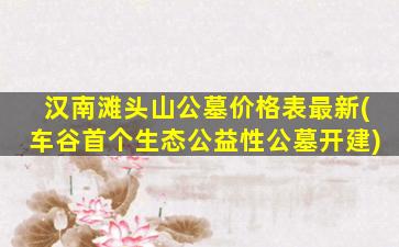 汉南滩头山公墓价格表最新(车谷首个生态公益性公墓开建)