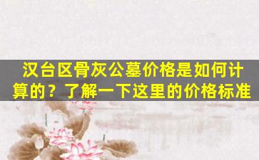 汉台区骨灰公墓价格是如何计算的？了解一下这里的价格标准