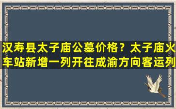 汉寿县太子庙公墓价格？太子庙火车站新增一列开往成渝方向客运列车