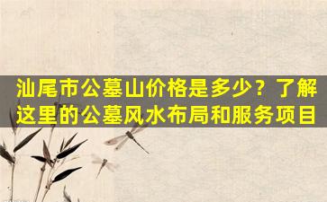 汕尾市公墓山价格是多少？了解这里的公墓风水布局和服务项目