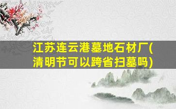 江苏连云港墓地石材厂(清明节可以跨省扫墓吗)
