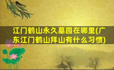 江门鹤山永久墓园在哪里(广东江门鹤山拜山有什么习惯)