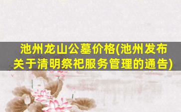 池州龙山公墓价格(池州发布关于清明祭祀服务管理的通告)