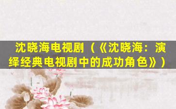 沈晓海电视剧（《沈晓海：演绎经典电视剧中的成功角色》）