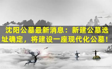 沈阳公墓最新消息：新建公墓选址确定，将建设一座现代化公墓！