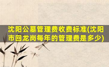 沈阳公墓管理费收费标准(沈阳市回龙岗每年的管理费是多少)