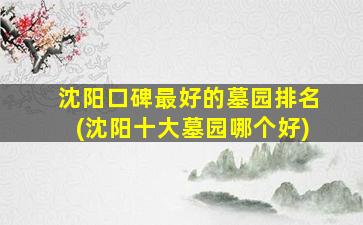 沈阳口碑最好的墓园排名(沈阳十大墓园哪个好)