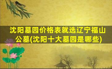 沈阳墓园价格表就选辽宁福山公墓(沈阳十大墓园是哪些)