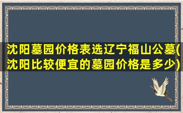 沈阳墓园价格表选辽宁福山公墓(沈阳比较便宜的墓园价格是多少)