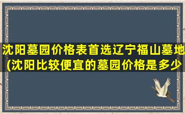 沈阳墓园价格表首选辽宁福山墓地(沈阳比较便宜的墓园价格是多少)