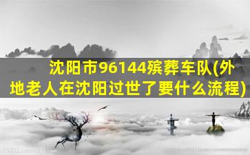 沈阳市96144殡葬车队(外地老人在沈阳过世了要什么流程)