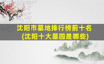 沈阳市墓地排行榜前十名(沈阳十大墓园是哪些)