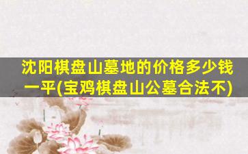 沈阳棋盘山墓地的价格多少钱一平(宝鸡棋盘山公墓合法不)