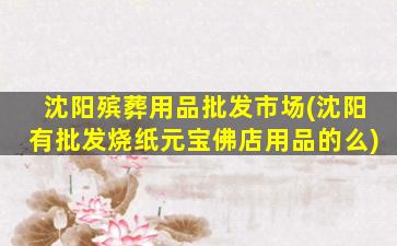 沈阳殡葬用品批发市场(沈阳有批发烧纸元宝佛店用品的么)