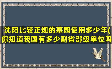 沈阳比较正规的墓园使用多少年(你知道我国有多少副省部级单位吗)