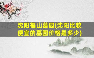 沈阳福山墓园(沈阳比较便宜的墓园价格是多少)