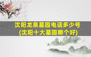 沈阳龙泉墓园电话多少号(沈阳十大墓园哪个好)