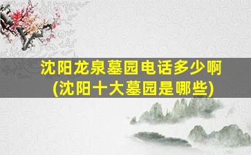 沈阳龙泉墓园电话多少啊(沈阳十大墓园是哪些)